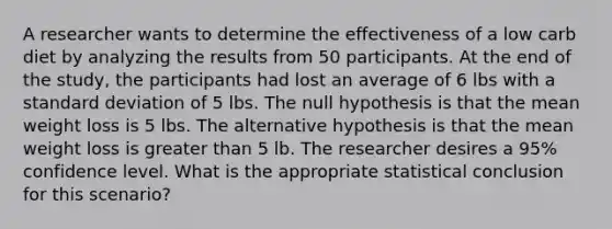 A researcher wants to determine the effectiveness of a low carb diet by analyzing the results from 50 participants. At the end of the study, the participants had lost an average of 6 lbs with a <a href='https://www.questionai.com/knowledge/kqGUr1Cldy-standard-deviation' class='anchor-knowledge'>standard deviation</a> of 5 lbs. The null hypothesis is that the mean weight loss is 5 lbs. The alternative hypothesis is that the mean weight loss is greater than 5 lb. The researcher desires a 95% confidence level. What is the appropriate statistical conclusion for this scenario?