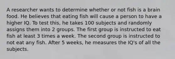 A researcher wants to determine whether or not fish is a brain food. He believes that eating fish will cause a person to have a higher IQ. To test this, he takes 100 subjects and randomly assigns them into 2 groups. The first group is instructed to eat fish at least 3 times a week. The second group is instructed to not eat any fish. After 5 weeks, he measures the IQ's of all the subjects.