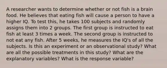 A researcher wants to determine whether or not fish is a brain food. He believes that eating fish will cause a person to have a higher IQ. To test this, he takes 100 subjects and randomly assigns them into 2 groups. The first group is instructed to eat fish at least 3 times a week. The second group is instructed to not eat any fish. After 5 weeks, he measures the IQ's of all the subjects. Is this an experiment or an observational study? What are all the possible treatments in this study? What are the explanatory variables? What is the response variable?