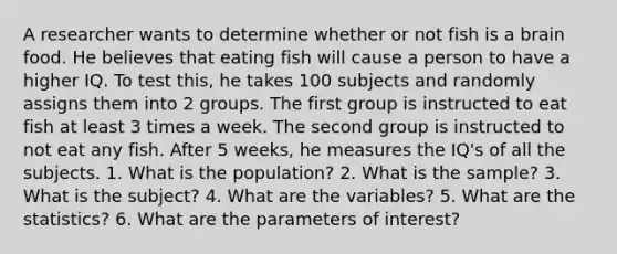 A researcher wants to determine whether or not fish is a brain food. He believes that eating fish will cause a person to have a higher IQ. To test this, he takes 100 subjects and randomly assigns them into 2 groups. The first group is instructed to eat fish at least 3 times a week. The second group is instructed to not eat any fish. After 5 weeks, he measures the IQ's of all the subjects. 1. What is the population? 2. What is the sample? 3. What is the subject? 4. What are the variables? 5. What are the statistics? 6. What are the parameters of interest?