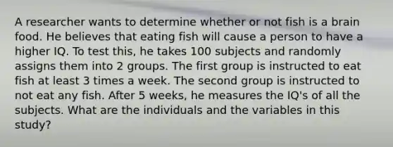 A researcher wants to determine whether or not fish is a brain food. He believes that eating fish will cause a person to have a higher IQ. To test this, he takes 100 subjects and randomly assigns them into 2 groups. The first group is instructed to eat fish at least 3 times a week. The second group is instructed to not eat any fish. After 5 weeks, he measures the IQ's of all the subjects. What are the individuals and the variables in this study?