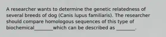 A researcher wants to determine the genetic relatedness of several breeds of dog (Canis lupus familiaris). The researcher should compare homologous sequences of this type of biochemical________which can be described as ________.