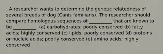 . A researcher wants to determine the genetic relatedness of several breeds of dog (Canis familiaris). The researcher should compare homologous sequences of __________ that are known to be __________. (a) carbohydrates; poorly conserved (b) fatty acids; highly conserved (c) lipids; poorly conserved (d) proteins or nucleic acids; poorly conserved (e) amino acids; highly conserved