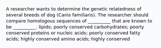 A researcher wants to determine the genetic relatedness of several breeds of dog (Canis familiaris). The researcher should compare homologous sequences of __________ that are known to be __________. lipids; poorly conserved carbohydrates; poorly conserved proteins or nucleic acids; poorly conserved fatty acids; highly conserved amino acids; highly conserved