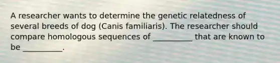 A researcher wants to determine the genetic relatedness of several breeds of dog (Canis familiaris). The researcher should compare homologous sequences of __________ that are known to be __________.