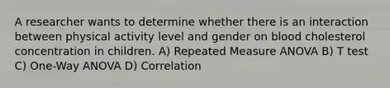 A researcher wants to determine whether there is an interaction between physical activity level and gender on blood cholesterol concentration in children. A) Repeated Measure ANOVA B) T test C) One-Way ANOVA D) Correlation