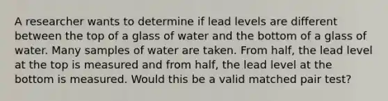 A researcher wants to determine if lead levels are different between the top of a glass of water and the bottom of a glass of water. Many samples of water are taken. From half, the lead level at the top is measured and from half, the lead level at the bottom is measured. Would this be a valid matched pair test?