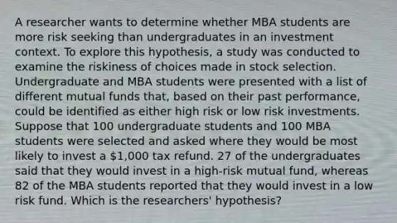 A researcher wants to determine whether MBA students are more risk seeking than undergraduates in an investment context. To explore this hypothesis, a study was conducted to examine the riskiness of choices made in stock selection. Undergraduate and MBA students were presented with a list of different mutual funds that, based on their past performance, could be identified as either high risk or low risk investments. Suppose that 100 undergraduate students and 100 MBA students were selected and asked where they would be most likely to invest a 1,000 tax refund. 27 of the undergraduates said that they would invest in a high-risk mutual fund, whereas 82 of the MBA students reported that they would invest in a low risk fund. Which is the researchers' hypothesis?