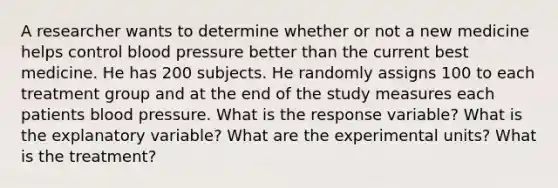 A researcher wants to determine whether or not a new medicine helps control blood pressure better than the current best medicine. He has 200 subjects. He randomly assigns 100 to each treatment group and at the end of the study measures each patients blood pressure. What is the response variable? What is the explanatory variable? What are the experimental units? What is the treatment?