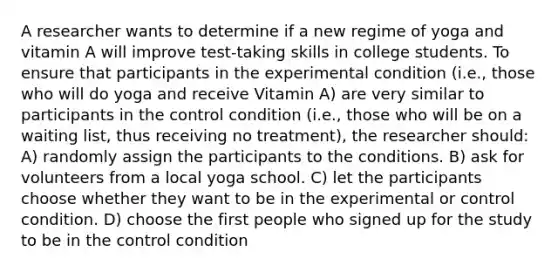 A researcher wants to determine if a new regime of yoga and vitamin A will improve test-taking skills in college students. To ensure that participants in the experimental condition (i.e., those who will do yoga and receive Vitamin A) are very similar to participants in the control condition (i.e., those who will be on a waiting list, thus receiving no treatment), the researcher should: A) randomly assign the participants to the conditions. B) ask for volunteers from a local yoga school. C) let the participants choose whether they want to be in the experimental or control condition. D) choose the first people who signed up for the study to be in the control condition