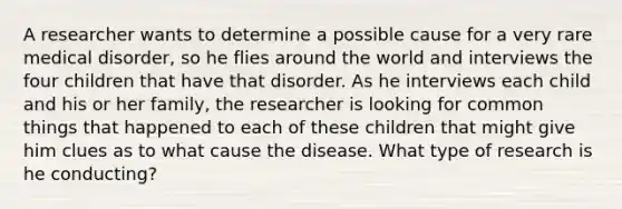 A researcher wants to determine a possible cause for a very rare medical disorder, so he flies around the world and interviews the four children that have that disorder. As he interviews each child and his or her family, the researcher is looking for common things that happened to each of these children that might give him clues as to what cause the disease. What type of research is he conducting?