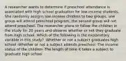 A researcher wants to determine if preschool attendance is associated with high school graduation for low-income students. She randomly assigns low-income children to two groups; one group will attend preschool program, the second group will not attend preschool. The researcher plans to follow the children in the study for 20 years and observe whether or not they graduate from high school. Which of the following is the explanatory variable in this study? -Whether or not a subject graduates high school -Whether or not a subject attends preschool -The income status of the children -The length of time it takes a subject to graduate high school