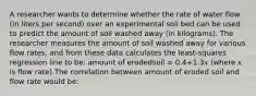 A researcher wants to determine whether the rate of water flow (in liters per second) over an experimental soil bed can be used to predict the amount of soil washed away (in kilograms). The researcher measures the amount of soil washed away for various flow rates, and from these data calculates the least-squares regression line to be: amount of erodedsoil = 0.4+1.3𝑥 (where 𝑥 is flow rate).The correlation between amount of eroded soil and flow rate would be: