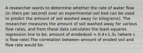 A researcher wants to determine whether the rate of water flow (in liters per second) over an experimental soil bed can be used to predict the amount of soil washed away (in kilograms). The researcher measures the amount of soil washed away for various flow rates, and from these data calculates the least-squares regression line to be: amount of erodedsoil = 0.4+1.3𝑥 (where 𝑥 is flow rate).The correlation between amount of eroded soil and flow rate would be: