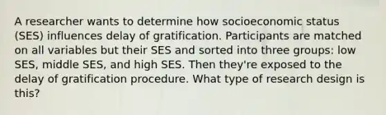 A researcher wants to determine how socioeconomic status (SES) influences delay of gratification. Participants are matched on all variables but their SES and sorted into three groups: low SES, middle SES, and high SES. Then they're exposed to the delay of gratification procedure. What type of research design is this?