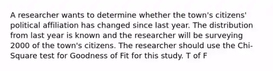 A researcher wants to determine whether the town's citizens' political affiliation has changed since last year. The distribution from last year is known and the researcher will be surveying 2000 of the town's citizens. The researcher should use the Chi-Square test for Goodness of Fit for this study. T of F