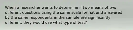 When a researcher wants to determine if two means of two different questions using the same scale format and answered by the same respondents in the sample are significantly different, they would use what type of test?