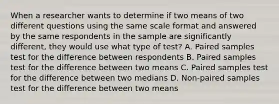 When a researcher wants to determine if two means of two different questions using the same scale format and answered by the same respondents in the sample are significantly different, they would use what type of test? A. Paired samples test for the difference between respondents B. Paired samples test for the difference between two means C. Paired samples test for the difference between two medians D. Non-paired samples test for the difference between two means