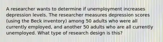 A researcher wants to determine if unemployment increases depression levels. The researcher measures depression scores (using the Beck inventory) among 50 adults who were all currently employed, and another 50 adults who are all currently unemployed. What type of research design is this?