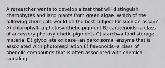 A researcher wants to develop a test that will distinguish charophytes and land plants from green algae. Which of the following chemicals would be the best subject for such an assay? A) chlorophyll--a photosynthetic pigment B) carotenoids--a class of accessory photosynthetic pigments C) starch--a food storage material D) glycol ate oxidase--an peroxisomal enzyme that is associated with photorespiration E) flavonoids--a class of phenolic compounds that is often associated with chemical signaling