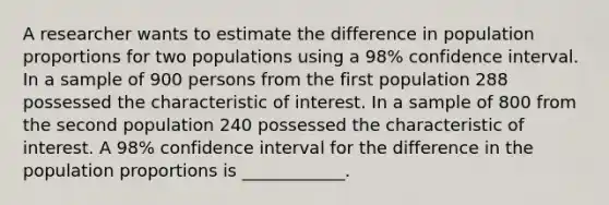 A researcher wants to estimate the difference in population proportions for two populations using a 98% confidence interval. In a sample of 900 persons from the first population 288 possessed the characteristic of interest. In a sample of 800 from the second population 240 possessed the characteristic of interest. A 98% confidence interval for the difference in the population proportions is ____________.