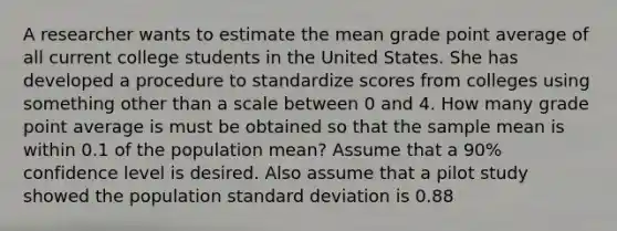 A researcher wants to estimate the mean grade point average of all current college students in the United States. She has developed a procedure to standardize scores from colleges using something other than a scale between 0 and 4. How many grade point average is must be obtained so that the sample mean is within 0.1 of the population mean? Assume that a 90% confidence level is desired. Also assume that a pilot study showed the population standard deviation is 0.88