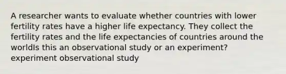 A researcher wants to evaluate whether countries with lower fertility rates have a higher life expectancy. They collect the fertility rates and the life expectancies of countries around the worldIs this an observational study or an experiment? experiment observational study