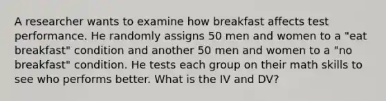 A researcher wants to examine how breakfast affects test performance. He randomly assigns 50 men and women to a "eat breakfast" condition and another 50 men and women to a "no breakfast" condition. He tests each group on their math skills to see who performs better. What is the IV and DV?