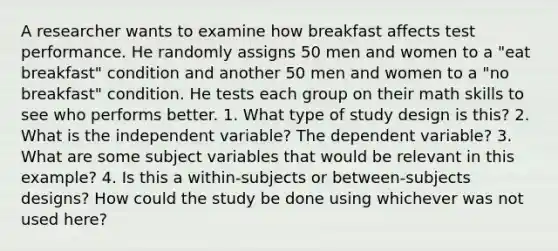 A researcher wants to examine how breakfast affects test performance. He randomly assigns 50 men and women to a "eat breakfast" condition and another 50 men and women to a "no breakfast" condition. He tests each group on their math skills to see who performs better. 1. What type of study design is this? 2. What is the independent variable? The dependent variable? 3. What are some subject variables that would be relevant in this example? 4. Is this a within-subjects or between-subjects designs? How could the study be done using whichever was not used here?