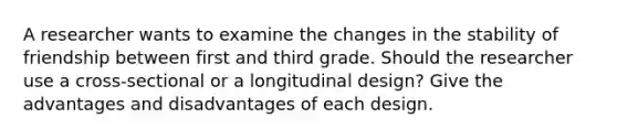 A researcher wants to examine the changes in the stability of friendship between first and third grade. Should the researcher use a cross-sectional or a longitudinal design? Give the advantages and disadvantages of each design.