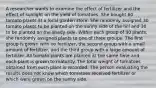 A researcher wants to examine the effect of fertilizer and the effect of sunlight on the yield of tomatoes. She bought 60 tomato plants at a local garden store. She randomly assigned 30 tomato plants to be planted on the sunny side of the hill and 30 to be planted on the shady side. Within each group of 30 plants, she randomly assigned plants to one of three groups. The first group is grown with no fertilizer, the second group with a small amount of fertilizer, and the third group with a large amount of fertilizer. All tomato plants are planted at the same time and each plant is grown to maturity. The total weight of tomatoes obtained from each plant is recorded. The person evaluating the results does not know which tomatoes received fertilizer or which were grown on the sunny side.