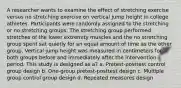 A researcher wants to examine the effect of stretching exercise versus no stretching exercise on vertical jump height in college athletes. Participants were randomly assigned to the stretching or no stretching groups. The stretching group performed stretches of the lower extremity muscles and the no stretching group spent sat quietly for an equal amount of time as the other group. Vertical jump height was measured in centimeters for both groups before and immediately after the intervention period. This study is designed as a? a. Pretest-posttest control group design b. One-group pretest-posttest design c. Multiple group control group design d. Repeated measures design