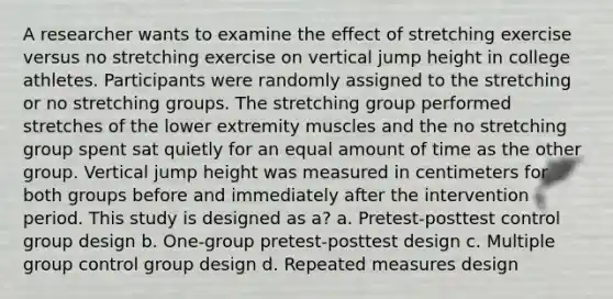 A researcher wants to examine the effect of stretching exercise versus no stretching exercise on vertical jump height in college athletes. Participants were randomly assigned to the stretching or no stretching groups. The stretching group performed stretches of the lower extremity muscles and the no stretching group spent sat quietly for an equal amount of time as the other group. Vertical jump height was measured in centimeters for both groups before and immediately after the intervention period. This study is designed as a? a. Pretest-posttest control group design b. One-group pretest-posttest design c. Multiple group control group design d. Repeated measures design