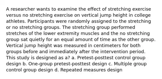 A researcher wants to examine the effect of stretching exercise versus no stretching exercise on vertical jump height in college athletes. Participants were randomly assigned to the stretching or no stretching groups. The stretching group performed stretches of the lower extremity muscles and the no stretching group sat quietly for an equal amount of time as the other group. Vertical jump height was measured in centimeters for both groups before and immediately after the intervention period. This study is designed as a? a. Pretest-posttest control group design b. One-group pretest-posttest design c. Multiple group control group design d. Repeated measures design