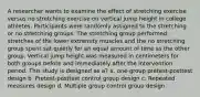 A researcher wants to examine the effect of stretching exercise versus no stretching exercise on vertical jump height in college athletes. Participants were randomly assigned to the stretching or no stretching groups. The stretching group performed stretches of the lower extremity muscles and the no stretching group spent sat quietly for an equal amount of time as the other group. Vertical jump height was measured in centimeters for both groups before and immediately after the intervention period. This study is designed as a? a. one-group pretest-posttest design b. Pretest-posttest control group design c. Repeated measures design d. Multiple group control group design