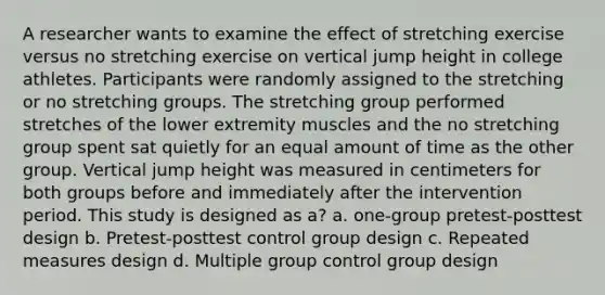 A researcher wants to examine the effect of stretching exercise versus no stretching exercise on vertical jump height in college athletes. Participants were randomly assigned to the stretching or no stretching groups. The stretching group performed stretches of the lower extremity muscles and the no stretching group spent sat quietly for an equal amount of time as the other group. Vertical jump height was measured in centimeters for both groups before and immediately after the intervention period. This study is designed as a? a. one-group pretest-posttest design b. Pretest-posttest control group design c. Repeated measures design d. Multiple group control group design