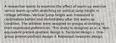 A researcher wants to examine the effect of warm-up exercise versus warm-up with stretching on vertical jump height in college athletes. Vertical jump height was measured in centimeters before and immediately after the warm-up condition. The athletes were assigned to groups according to their expressed preferences. This study is designed as a: a. Non-equivalent pretest-posttest design b. Factorial design c. One-group pretest-posttest design d. Repeated measures design