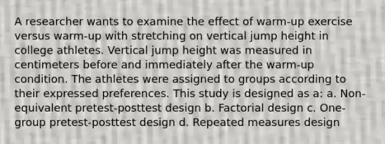 A researcher wants to examine the effect of warm-up exercise versus warm-up with stretching on vertical jump height in college athletes. Vertical jump height was measured in centimeters before and immediately after the warm-up condition. The athletes were assigned to groups according to their expressed preferences. This study is designed as a: a. Non-equivalent pretest-posttest design b. Factorial design c. One-group pretest-posttest design d. Repeated measures design