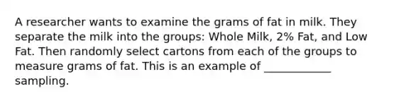 A researcher wants to examine the grams of fat in milk. They separate the milk into the groups: Whole Milk, 2% Fat, and Low Fat. Then randomly select cartons from each of the groups to measure grams of fat. This is an example of ____________ sampling.