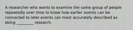 A researcher who wants to examine the same group of people repeatedly over time to know how earlier events can be connected to later events can most accurately described as doing _________ research.