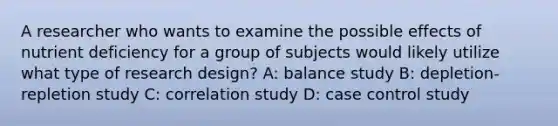 A researcher who wants to examine the possible effects of nutrient deficiency for a group of subjects would likely utilize what type of research design? A: balance study B: depletion-repletion study C: correlation study D: case control study