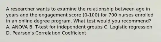 A researcher wants to examine the relationship between age in years and the engagement score (0-100) for 700 nurses enrolled in an online degree program. What test would you recommend? A. ANOVA B. T-test for independent groups C. Logistic regression D. Pearson's Correlation Coefficient