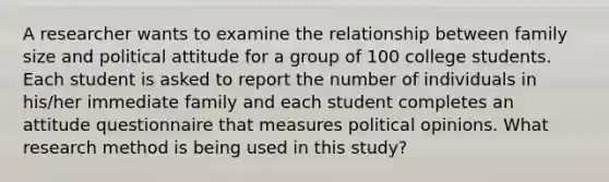 A researcher wants to examine the relationship between family size and political attitude for a group of 100 college students. Each student is asked to report the number of individuals in his/her immediate family and each student completes an attitude questionnaire that measures political opinions. What research method is being used in this study?