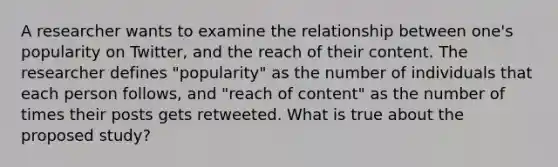 A researcher wants to examine the relationship between one's popularity on Twitter, and the reach of their content. The researcher defines "popularity" as the number of individuals that each person follows, and "reach of content" as the number of times their posts gets retweeted. What is true about the proposed study?