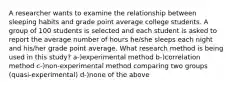 A researcher wants to examine the relationship between sleeping habits and grade point average college students. A group of 100 students is selected and each student is asked to report the average number of hours he/she sleeps each night and his/her grade point average. What research method is being used in this study? a-)experimental method b-)correlation method c-)non-experimental method comparing two groups (quasi-experimental) d-)none of the above