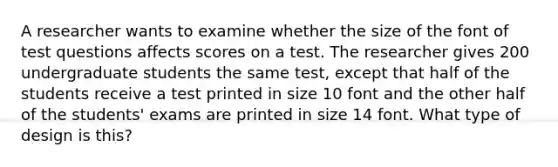 A researcher wants to examine whether the size of the font of test questions affects scores on a test. The researcher gives 200 undergraduate students the same test, except that half of the students receive a test printed in size 10 font and the other half of the students' exams are printed in size 14 font. What type of design is this?