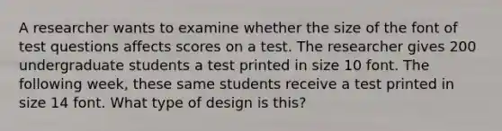 A researcher wants to examine whether the size of the font of test questions affects scores on a test. The researcher gives 200 undergraduate students a test printed in size 10 font. The following week, these same students receive a test printed in size 14 font. What type of design is this?