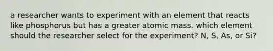 a researcher wants to experiment with an element that reacts like phosphorus but has a greater atomic mass. which element should the researcher select for the experiment? N, S, As, or Si?