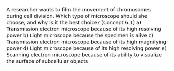 A researcher wants to film the movement of chromosomes during cell division. Which type of microscope should she choose, and why is it the best choice? (Concept 6.1) a) Transmission electron microscope because of its high resolving power b) Light microscope because the specimen is alive c) Transmission electron microscope because of its high magnifying power d) Light microscope because of its high resolving power e) Scanning electron microscope because of its ability to visualize the surface of subcellular objects