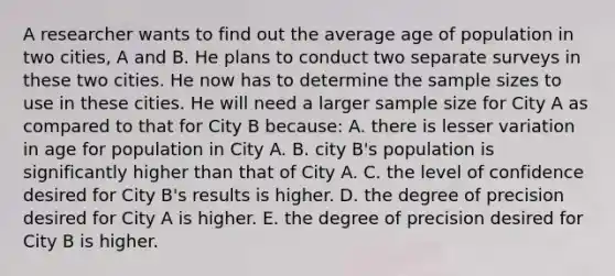 A researcher wants to find out the average age of population in two cities, A and B. He plans to conduct two separate surveys in these two cities. He now has to determine the sample sizes to use in these cities. He will need a larger sample size for City A as compared to that for City B because: A. there is lesser variation in age for population in City A. B. city B's population is significantly higher than that of City A. C. the level of confidence desired for City B's results is higher. D. the degree of precision desired for City A is higher. E. the degree of precision desired for City B is higher.